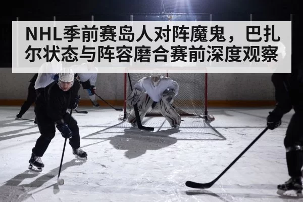 NHL季前赛岛人对阵魔鬼,巴扎尔状态与阵容磨合赛前深度观察