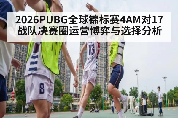 2026PUBG全球锦标赛4AM对17战队决赛圈运营博弈与选择分析